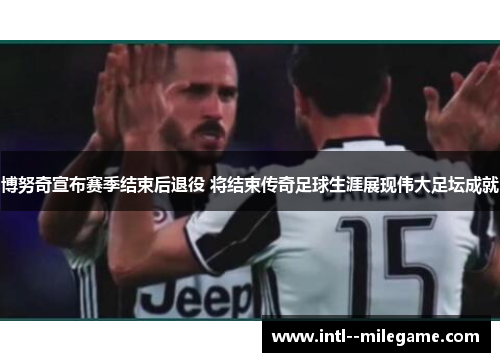 博努奇宣布赛季结束后退役 将结束传奇足球生涯展现伟大足坛成就